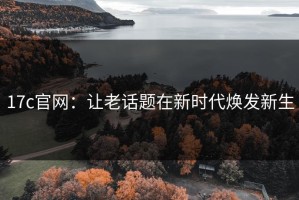 17c官网：让老话题在新时代焕发新生
