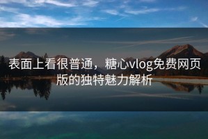 表面上看很普通，糖心vlog免费网页版的独特魅力解析