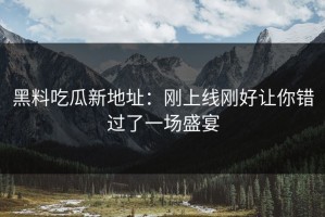 黑料吃瓜新地址：刚上线刚好让你错过了一场盛宴