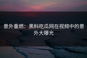 意外重燃：黑料吃瓜网在视频中的意外大曝光