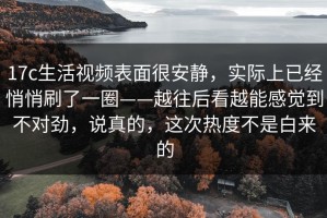 17c生活视频表面很安静，实际上已经悄悄刷了一圈——越往后看越能感觉到不对劲，说真的，这次热度不是白来的