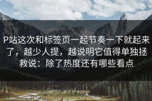P站这次和标签页一起节奏一下就起来了，越少人提，越说明它值得单独拯救说：除了热度还有哪些看点