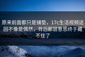 原来前面都只是铺垫，17c生活视频这回不像是偶然，背后那层意思终于藏不住了