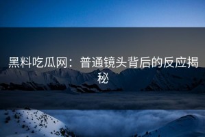黑料吃瓜网：普通镜头背后的反应揭秘
