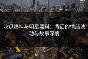 吃瓜爆料与明星黑料：背后的情绪波动与故事深度