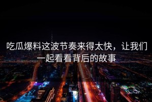 吃瓜爆料这波节奏来得太快，让我们一起看看背后的故事