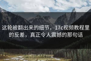 这轮被翻出来的细节，17c视频教程里的反差，真正令人震撼的那句话