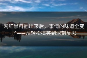 网红黑料翻出来后，事情的味道全变了——从轻松搞笑到深刻反思
