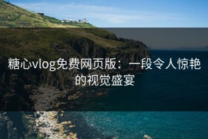 糖心vlog免费网页版：一段令人惊艳的视觉盛宴