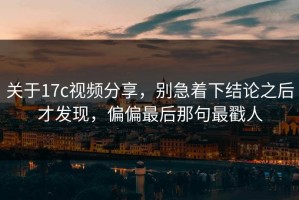 关于17c视频分享，别急着下结论之后才发现，偏偏最后那句最戳人