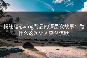 揭秘糖心vlog背后的深层次故事：为什么这次让人突然沉默