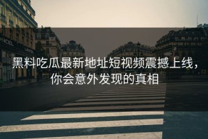 黑料吃瓜最新地址短视频震撼上线，你会意外发现的真相