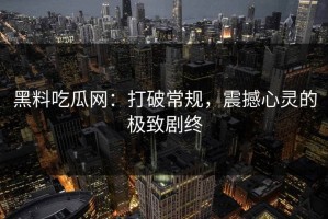 黑料吃瓜网：打破常规，震撼心灵的极致剧终