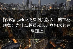 探秘糖心vlog免费网页版入口的神秘现象：为什么越看越悬，真相未必在明面上