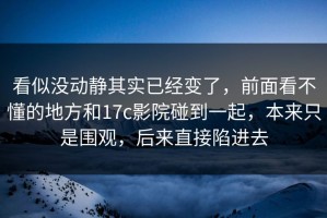 看似没动静其实已经变了，前面看不懂的地方和17c影院碰到一起，本来只是围观，后来直接陷进去