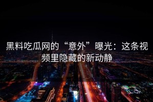 黑料吃瓜网的“意外”曝光：这条视频里隐藏的新动静
