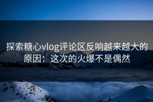 探索糖心vlog评论区反响越来越大的原因：这次的火爆不是偶然