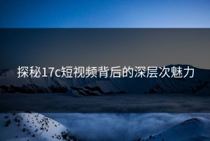 探秘17c短视频背后的深层次魅力