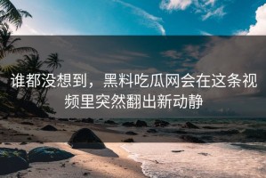 谁都没想到，黑料吃瓜网会在这条视频里突然翻出新动静