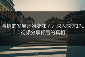 事情的发展开始变味了，深入探讨17c视频分享背后的真相