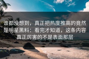 谁都没想到，真正把热度推高的竟然是明星黑料：看完才知道，这条内容真正厉害的不是表面那层