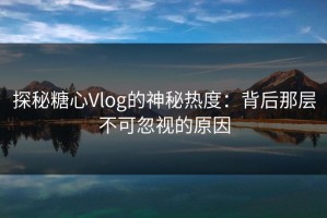 探秘糖心Vlog的神秘热度：背后那层不可忽视的原因
