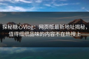 探秘糖心Vlog：网页版最新地址揭秘，值得细细品味的内容不在热搜上