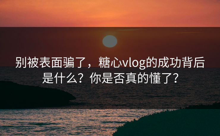别被表面骗了，糖心vlog的成功背后是什么？你是否真的懂了？