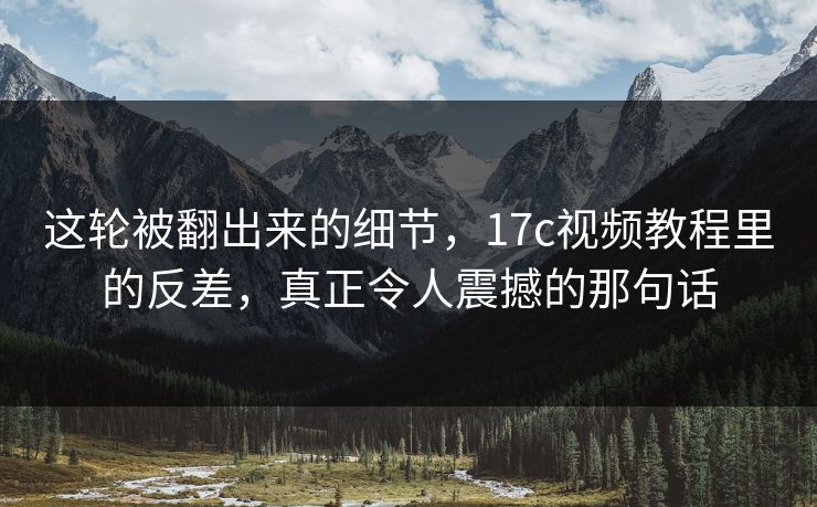 这轮被翻出来的细节，17c视频教程里的反差，真正令人震撼的那句话
