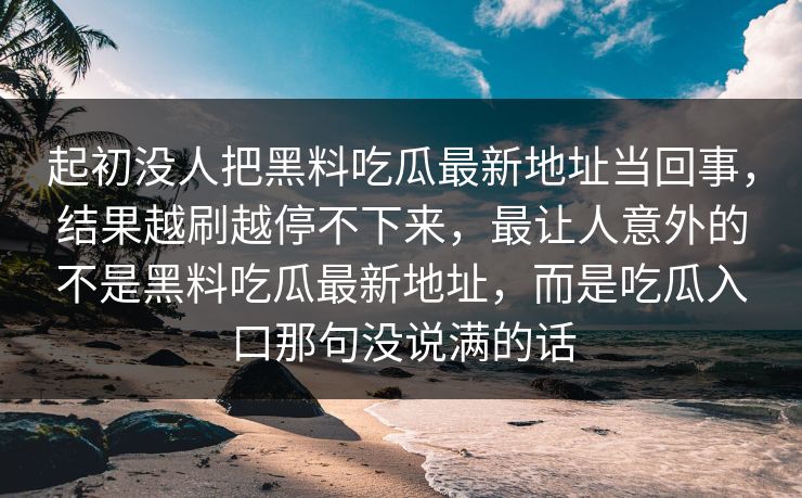 起初没人把黑料吃瓜最新地址当回事,结果越刷越停不下来,最让人意外的不是黑料吃瓜最新地址,而是吃瓜入口那句没说满的话 起初没人把黑料吃瓜最新地址当回事,结果越刷越停不下来,最让人意外的不是黑料吃瓜最新地址,而是吃瓜入口那句没说满的话