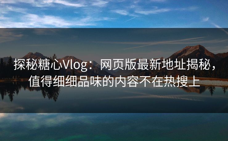 探秘糖心Vlog：网页版最新地址揭秘，值得细细品味的内容不在热搜上