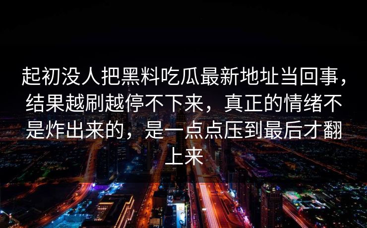 起初没人把黑料吃瓜最新地址当回事，结果越刷越停不下来，真正的情绪不是炸出来的，是一点点压到最后才翻上来