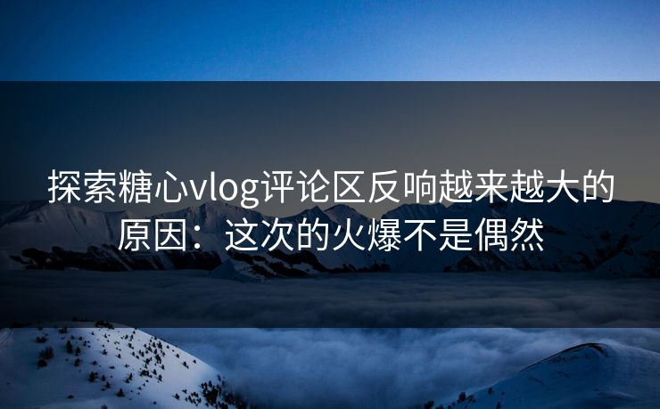 探索糖心vlog评论区反响越来越大的原因：这次的火爆不是偶然