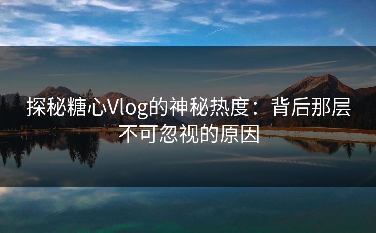 探秘糖心Vlog的神秘热度：背后那层不可忽视的原因