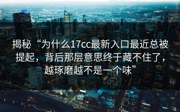揭秘“为什么17cc最新入口最近总被提起,背后那层意思终于藏不住了,越琢磨越不是一个味” 揭秘“为什么17cc最新入口最近总被提起,背后那层意思终于藏不住了,越琢磨越不是一个味”