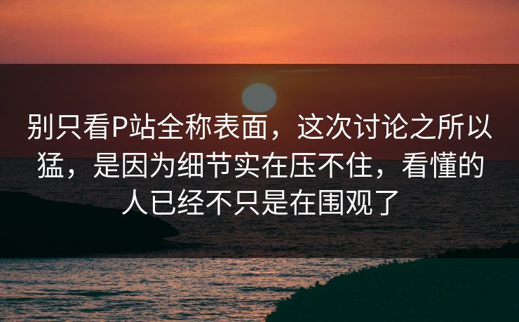 别只看P站全称表面,这次讨论之所以猛,是因为细节实在压不住,看懂的人已经不只是在围观了 别只看P站全称表面,这次讨论之所以猛,是因为细节实在压不住,看懂的人已经不只是在围观了