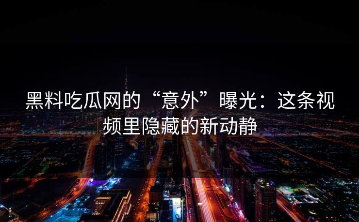 黑料吃瓜网的“意外”曝光：这条视频里隐藏的新动静
