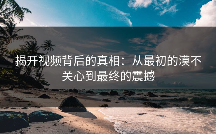 揭开视频背后的真相：从最初的漠不关心到最终的震撼
