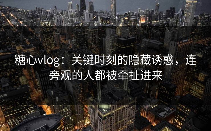 糖心vlog：关键时刻的隐藏诱惑，连旁观的人都被牵扯进来