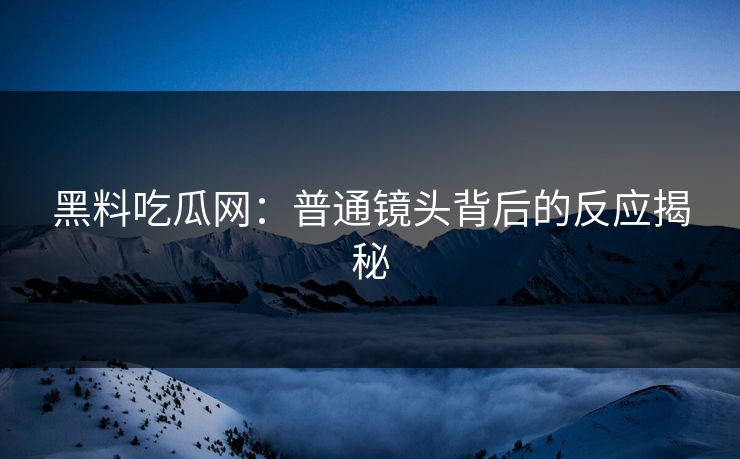 黑料吃瓜网：普通镜头背后的反应揭秘