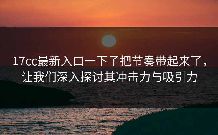 17cc最新入口一下子把节奏带起来了，让我们深入探讨其冲击力与吸引力