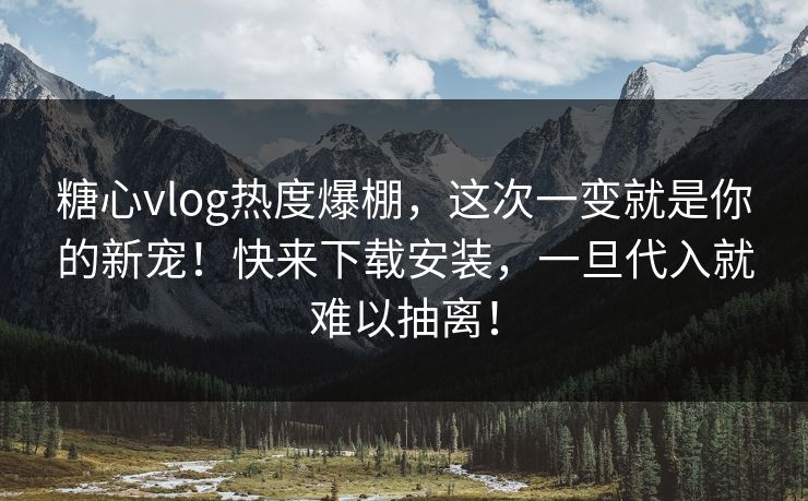 糖心vlog热度爆棚，这次一变就是你的新宠！快来下载安装，一旦代入就难以抽离！