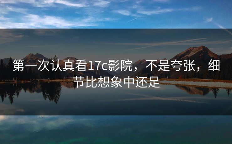 第一次认真看17c影院，不是夸张，细节比想象中还足