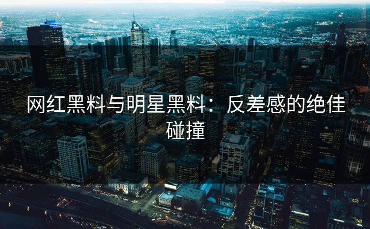 网红黑料与明星黑料：反差感的绝佳碰撞